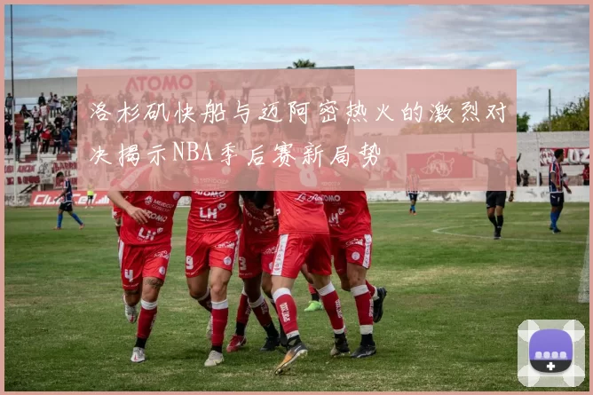 洛杉矶快船与迈阿密热火的激烈对决揭示NBA季后赛新局势