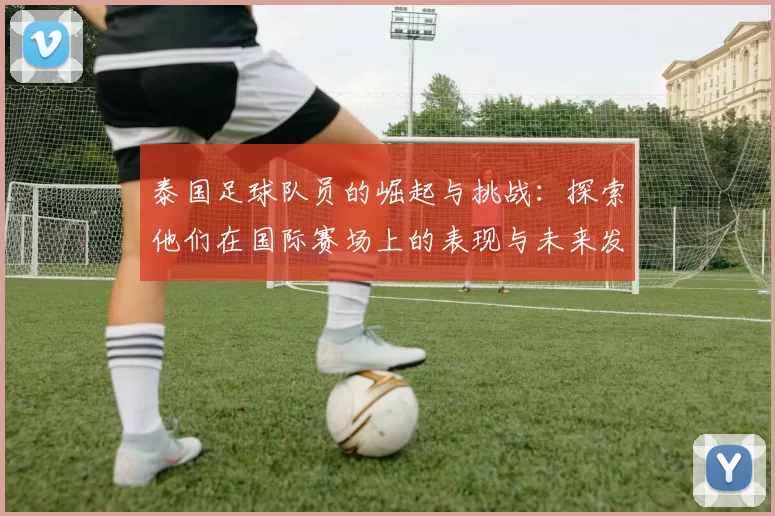 泰国足球队员的崛起与挑战：探索他们在国际赛场上的表现与未来发展