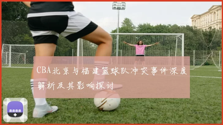 CBA北京与福建篮球队冲突事件深度解析及其影响探讨