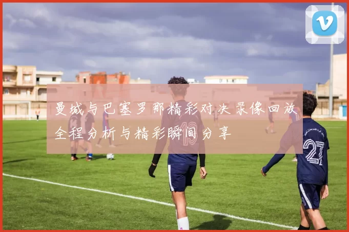 曼城与巴塞罗那精彩对决录像回放全程分析与精彩瞬间分享