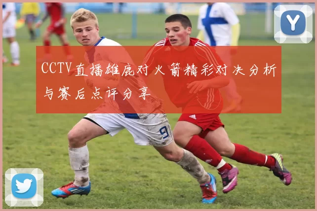 CCTV直播雄鹿对火箭精彩对决分析与赛后点评分享