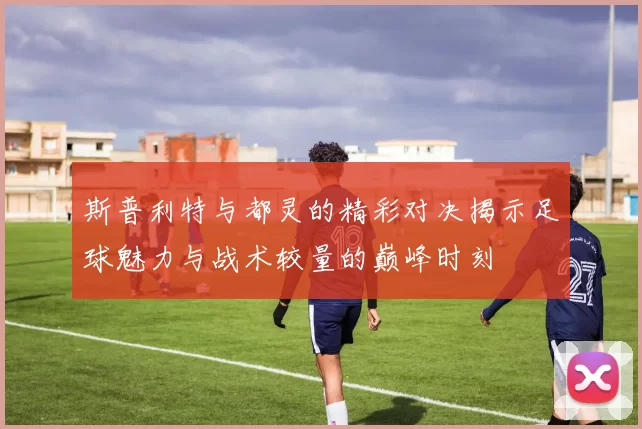 斯普利特与都灵的精彩对决揭示足球魅力与战术较量的巅峰时刻