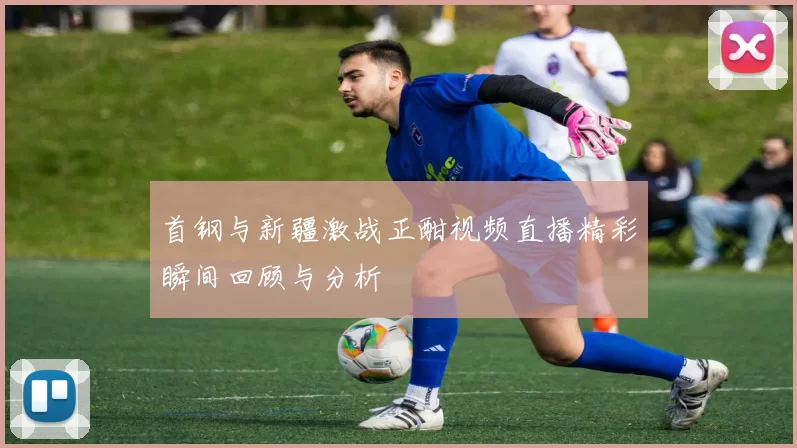 首钢与新疆激战正酣视频直播精彩瞬间回顾与分析