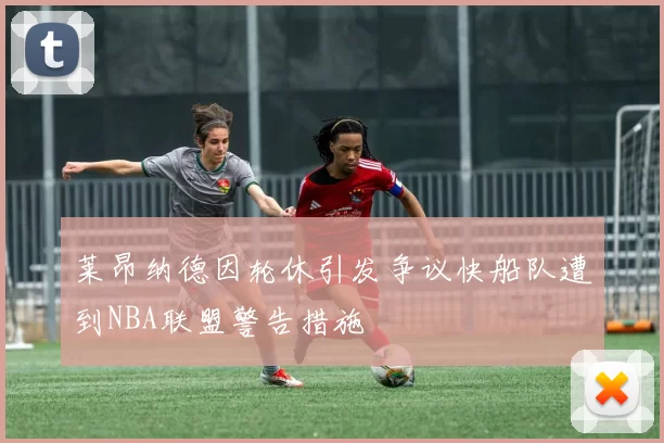 莱昂纳德因轮休引发争议快船队遭到NBA联盟警告措施