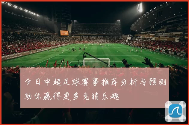 今日中超足球赛事推荐分析与预测助你赢得更多竞猜乐趣